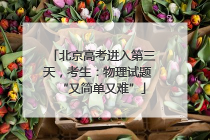 北京高考进入第三天，考生：物理试题“又简单又难”