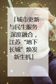 城市更新与民生服务深度融合，江苏“地下长城”焕发新生机