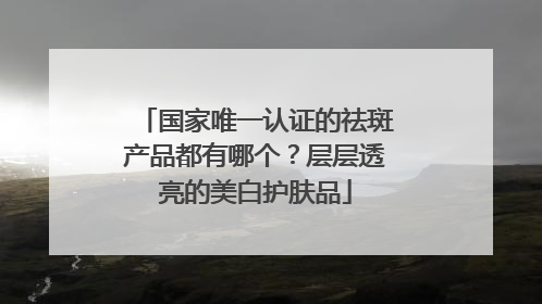 国家唯一认证的祛斑产品都有哪个？层层透亮的美白护肤品