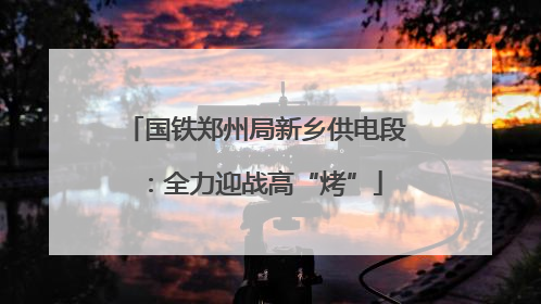 国铁郑州局新乡供电段：全力迎战高“烤”