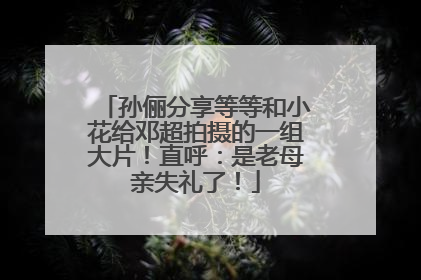 孙俪分享等等和小花给邓超拍摄的一组大片！直呼：是老母亲失礼了！