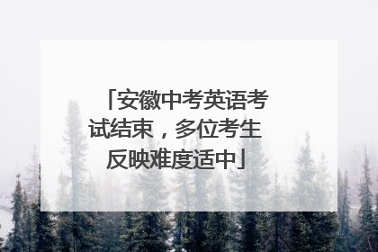 安徽中考英语考试结束，多位考生反映难度适中