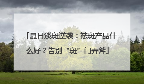 夏日淡斑逆袭：祛斑产品什么好？告别“斑”门弄斧
