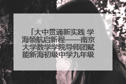 大中贯通新实践 学海领航启新程——南京大学数学学院导师团赋能新海初级中学九年级学子生涯规划
