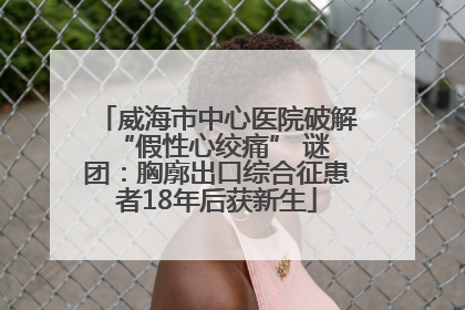 威海市中心医院破解 “假性心绞痛” 谜团：胸廓出口综合征患者18年后获新生