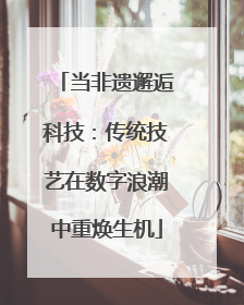 当非遗邂逅科技：传统技艺在数字浪潮中重焕生机