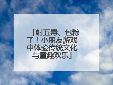 射五毒、包粽子！小朋友游戏中体验传统文化与童趣欢乐
