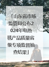 山东省市场监管局公布2024年电热毯产品质量省级专项监督抽查结果