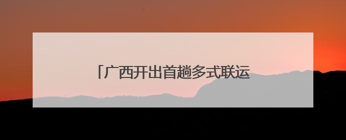 广西开出首趟多式联运物流总包外贸货物列车