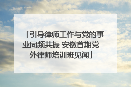 引导律师工作与党的事业同频共振 安徽首期党外律师培训班见闻