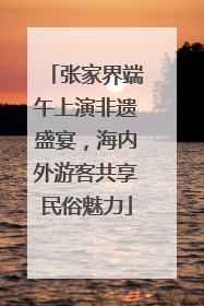 张家界端午上演非遗盛宴，海内外游客共享民俗魅力