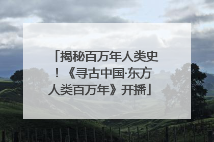 揭秘百万年人类史！《寻古中国·东方人类百万年》开播