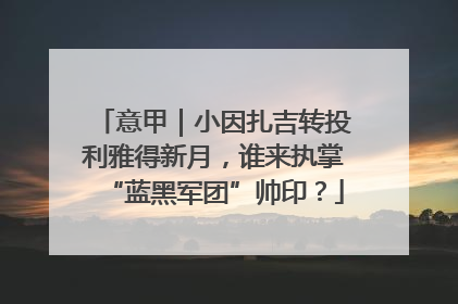 意甲｜小因扎吉转投利雅得新月，谁来执掌“蓝黑军团”帅印？