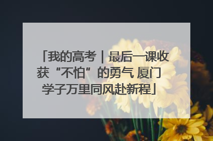 我的高考｜最后一课收获“不怕”的勇气 厦门学子万里同风赴新程