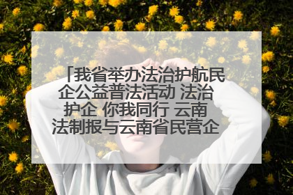 我省举办法治护航民企公益普法活动 法治护企 你我同行 云南法制报与云南省民营企业家协会携手共建“媒体+协会+企业”法治服务生态圈