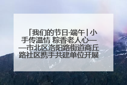 我们的节日·端午│小手传温情 粽香老人心——市北区洛阳路街道商丘路社区携手共建单位开展端午主题活动