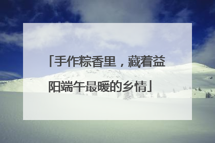 手作粽香里，藏着益阳端午最暖的乡情