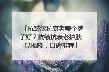 抗皱纹抗衰老哪个牌子好？抗皱抗衰老护肤品揭晓，口碑推荐