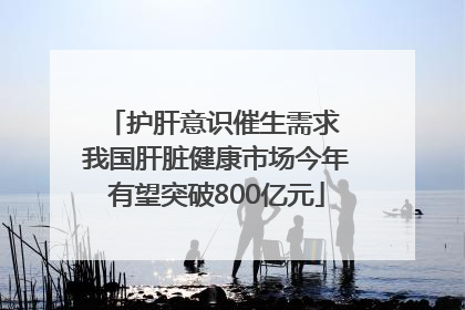 护肝意识催生需求 我国肝脏健康市场今年有望突破800亿元