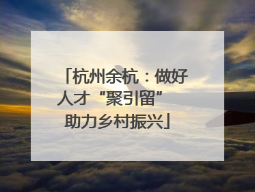 杭州余杭：做好人才“聚引留” 助力乡村振兴