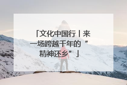 文化中国行丨来一场跨越千年的“精神还乡”