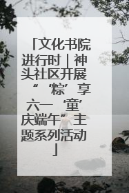文化书院进行时｜神头社区开展“‘粽’享六一‘童’庆端午”主题系列活动