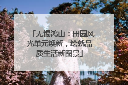 无锡鸿山：田园风光单元焕新，绘就品质生活新图景