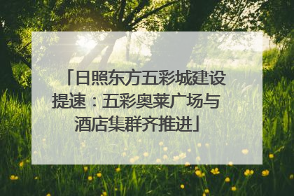 日照东方五彩城建设提速：五彩奥莱广场与酒店集群齐推进