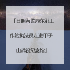日照海警局东港工作站执法员走进甲子山战役纪念馆