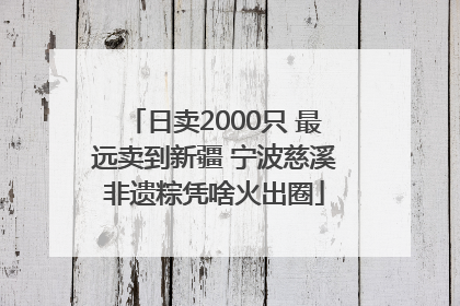 日卖2000只 最远卖到新疆 宁波慈溪非遗粽凭啥火出圈