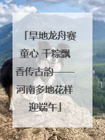 旱地龙舟赛童心 千粽飘香传古韵——河南多地花样迎端午