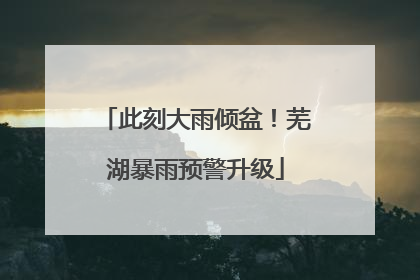 此刻大雨倾盆！芜湖暴雨预警升级
