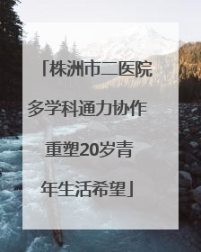 株洲市二医院多学科通力协作 重塑20岁青年生活希望