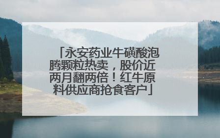 永安药业牛磺酸泡腾颗粒热卖，股价近两月翻两倍！红牛原料供应商抢食客户