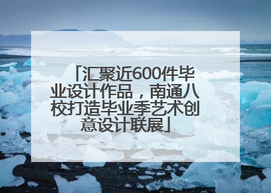 汇聚近600件毕业设计作品，南通八校打造毕业季艺术创意设计联展