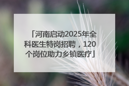 河南启动2025年全科医生特岗招聘，120个岗位助力乡镇医疗