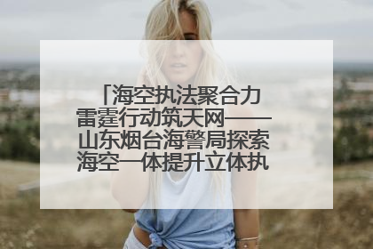 海空执法聚合力 雷霆行动筑天网——山东烟台海警局探索海空一体提升立体执法效能纪实