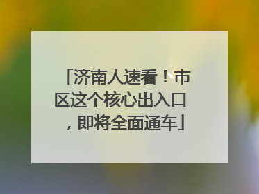 济南人速看！市区这个核心出入口，即将全面通车