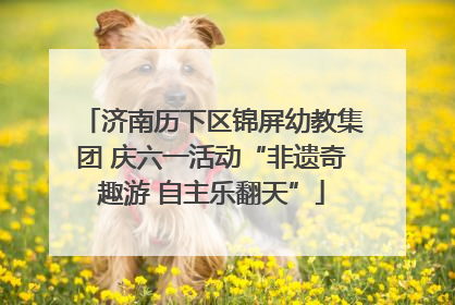 济南历下区锦屏幼教集团 庆六一活动“非遗奇趣游 自主乐翻天”