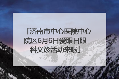 济南市中心医院中心院区6月6日爱眼日眼科义诊活动来啦
