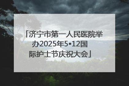 济宁市第一人民医院举办2025年5•12国际护士节庆祝大会