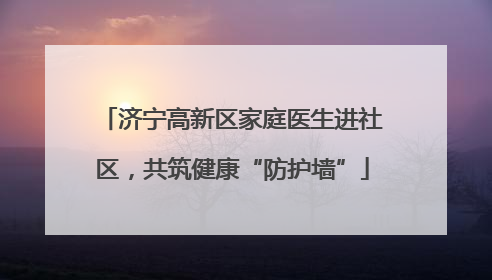济宁高新区家庭医生进社区，共筑健康“防护墙”