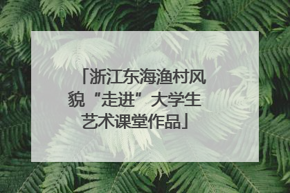 浙江东海渔村风貌“走进”大学生艺术课堂作品