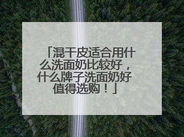 混干皮适合用什么洗面奶比较好，什么牌子洗面奶好值得选购！