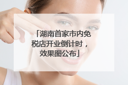 湖南首家市内免税店开业倒计时，效果图公布