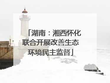 湖南：湘西怀化联合开展改善生态环境民主监督