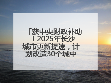 获中央财政补助！2025年长沙城市更新提速，计划改造30个城中村项目