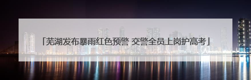 芜湖发布暴雨红色预警 交警全员上岗护高考