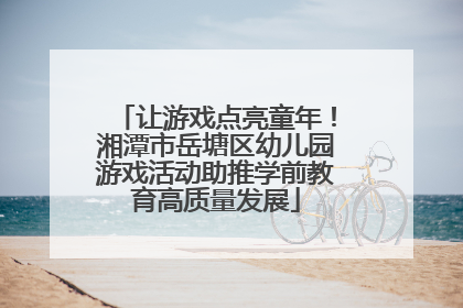 让游戏点亮童年！湘潭市岳塘区幼儿园游戏活动助推学前教育高质量发展