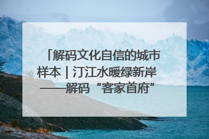 解码文化自信的城市样本｜汀江水暖绿新岸——解码“客家首府”长汀的文化自信样本